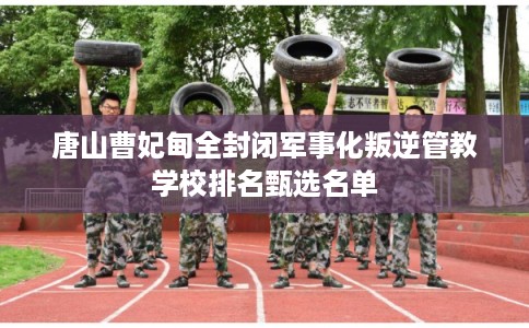 唐山曹妃甸全封闭军事化叛逆管教学校排名甄选名单 唐山曹妃甸全封闭军事化叛逆管教学校排名甄选名单