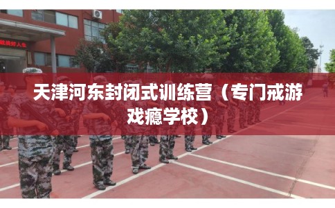 天津河东封闭式训练营（专门戒游戏瘾学校）