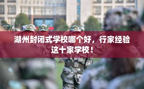 湖州封闭式学校哪个好，行家经验这十家学校！
