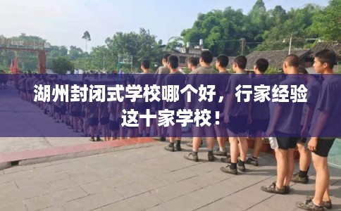 湖州封闭式学校哪个好，行家经验这十家学校！