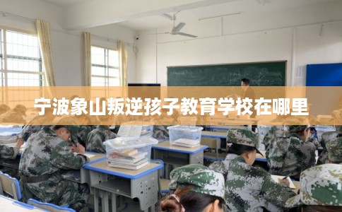宁波象山叛逆孩子教育学校在哪里