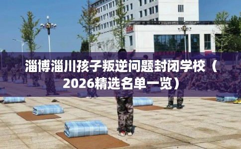 淄博淄川孩子叛逆问题封闭学校（2026精选名单一览）