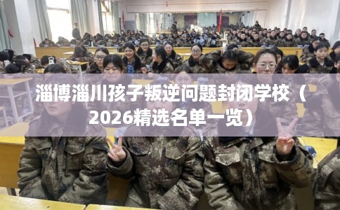 淄博淄川孩子叛逆问题封闭学校（2026精选名单一览）