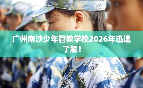 广州南沙少年管教学校2026年迅速了解！