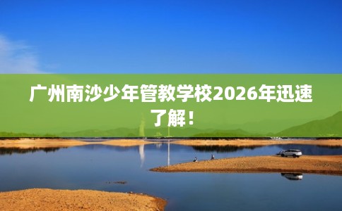 广州南沙少年管教学校2026年迅速了解！