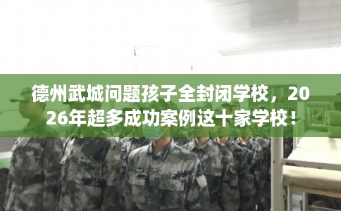 德州武城问题孩子全封闭学校，2026年超多成功案例这十家学校！