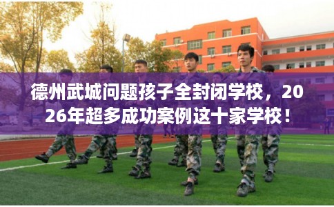 德州武城问题孩子全封闭学校，2026年超多成功案例这十家学校！