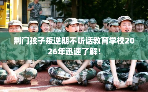 荆门孩子叛逆期不听话教育学校2026年迅速了解！