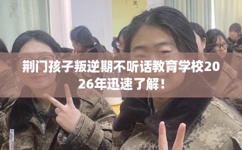 荆门孩子叛逆期不听话教育学校2026年迅速了解！