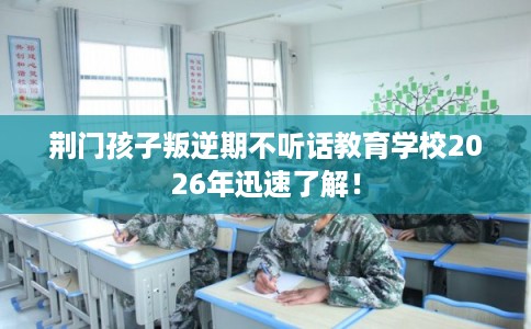 荆门孩子叛逆期不听话教育学校2026年迅速了解！