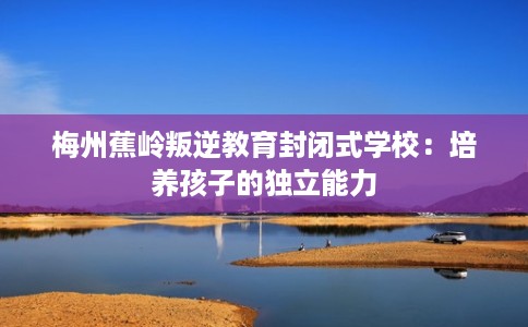 梅州蕉岭叛逆教育封闭式学校：培养孩子的独立能力