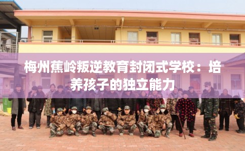 梅州蕉岭叛逆教育封闭式学校：培养孩子的独立能力