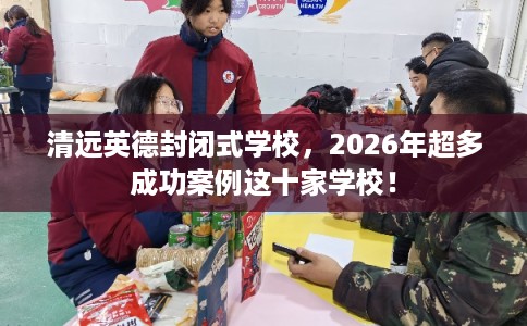 清远英德封闭式学校，2026年超多成功案例这十家学校！