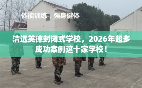 清远英德封闭式学校，2026年超多成功案例这十家学校！