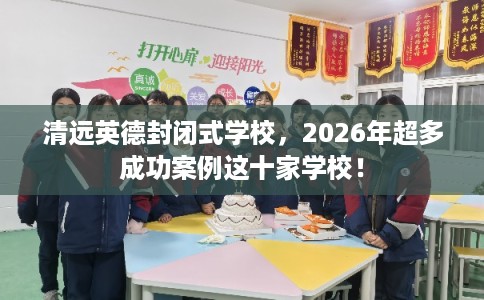 清远英德封闭式学校，2026年超多成功案例这十家学校！