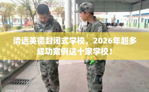 清远英德封闭式学校，2026年超多成功案例这十家学校！