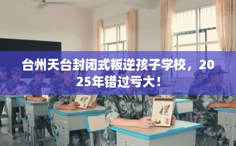 台州天台封闭式叛逆孩子学校，2025年错过亏大！