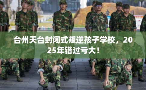 台州天台封闭式叛逆孩子学校，2025年错过亏大！