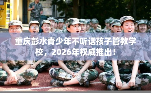 重庆彭水青少年不听话孩子管教学校，2026年权威推出！