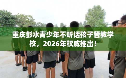 重庆彭水青少年不听话孩子管教学校，2026年权威推出！