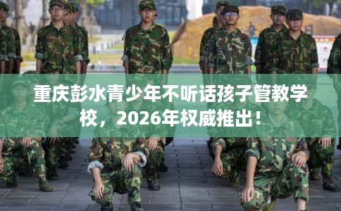 重庆彭水青少年不听话孩子管教学校，2026年权威推出！