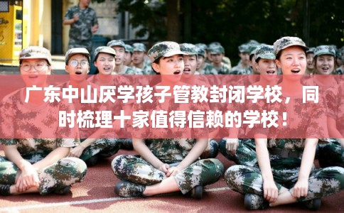 广东中山厌学孩子管教封闭学校，同时梳理十家值得信赖的学校！