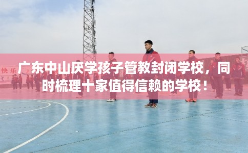 广东中山厌学孩子管教封闭学校，同时梳理十家值得信赖的学校！