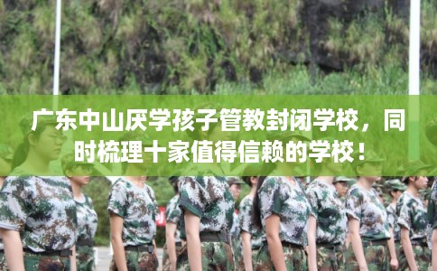 广东中山厌学孩子管教封闭学校，同时梳理十家值得信赖的学校！