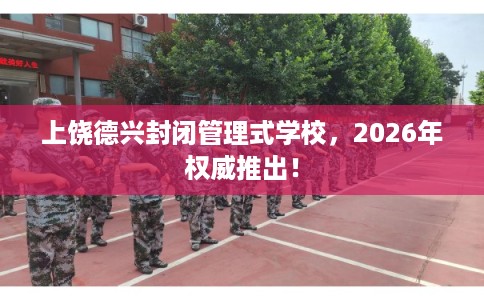 上饶德兴封闭管理式学校，2026年权威推出！