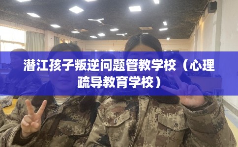 潜江孩子叛逆问题管教学校（心理疏导教育学校）