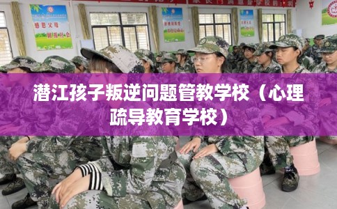 潜江孩子叛逆问题管教学校（心理疏导教育学校）