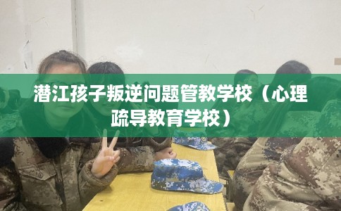 潜江孩子叛逆问题管教学校（心理疏导教育学校）
