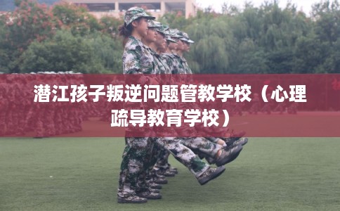 潜江孩子叛逆问题管教学校（心理疏导教育学校）