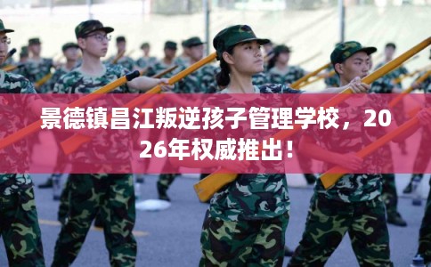 景德镇昌江叛逆孩子管理学校，2026年权威推出！