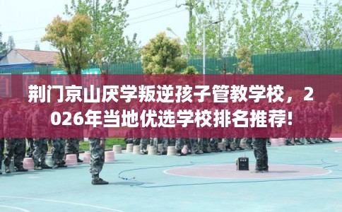 荆门京山厌学叛逆孩子管教学校，2026年当地优选学校排名推荐!