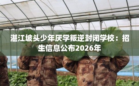 湛江坡头少年厌学叛逆封闭学校：招生信息公布2026年