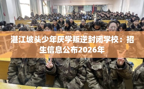湛江坡头少年厌学叛逆封闭学校：招生信息公布2026年