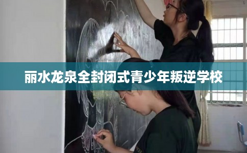 丽水龙泉全封闭式青少年叛逆学校
