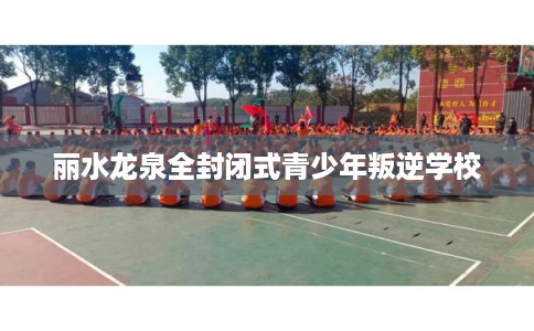 丽水龙泉全封闭式青少年叛逆学校