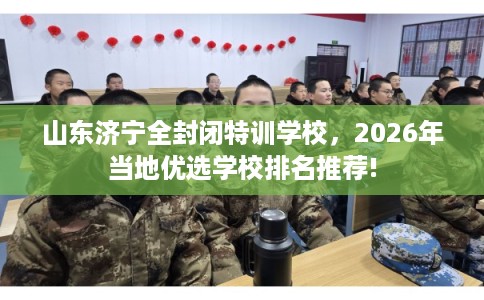 山东济宁全封闭特训学校，2026年当地优选学校排名推荐!
