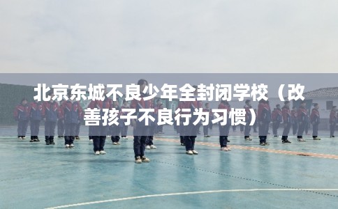 北京东城不良少年全封闭学校（改善孩子不良行为习惯）
