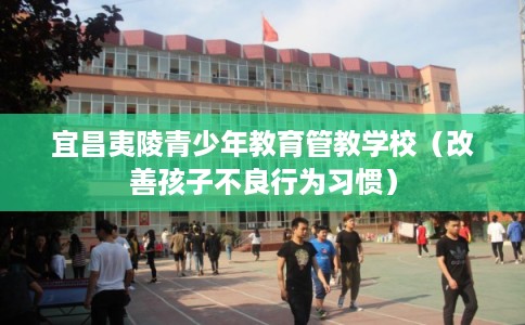 宜昌夷陵青少年教育管教学校（改善孩子不良行为习惯）