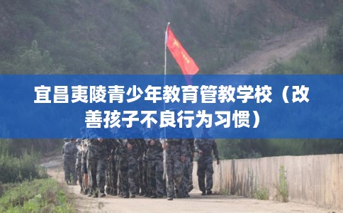 宜昌夷陵青少年教育管教学校（改善孩子不良行为习惯）