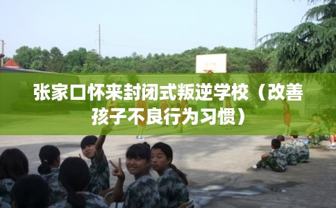 张家口怀来封闭式叛逆学校（改善孩子不良行为习惯）