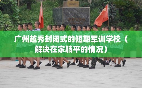 广州越秀封闭式的短期军训学校（解决在家躺平的情况）