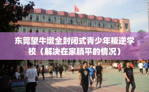 东莞望牛墩全封闭式青少年叛逆学校（解决在家躺平的情况）