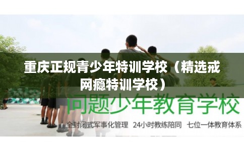 重庆正规青少年特训学校（精选戒网瘾特训学校）