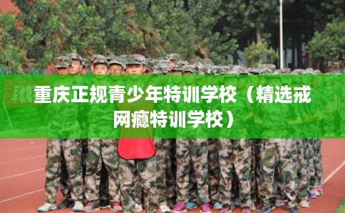 重庆正规青少年特训学校（精选戒网瘾特训学校）