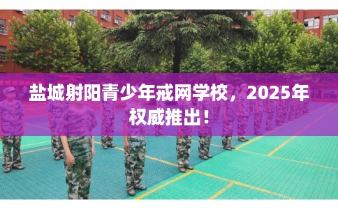 盐城射阳青少年戒网学校，2025年权威推出！