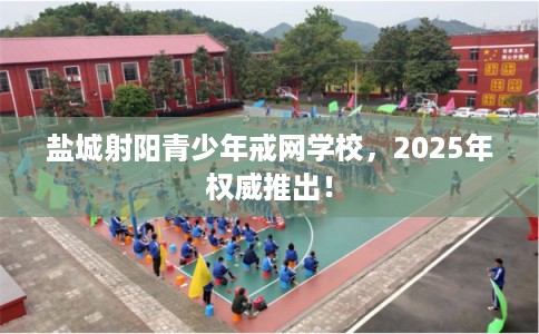 盐城射阳青少年戒网学校，2025年权威推出！